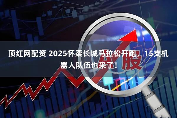 顶红网配资 2025怀柔长城马拉松开跑，15支机器人队伍也来了！