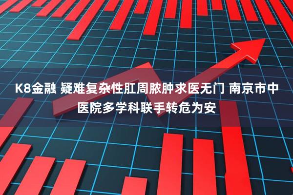K8金融 疑难复杂性肛周脓肿求医无门 南京市中医院多学科联手转危为安