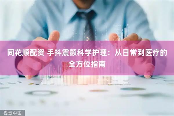 同花顺配资 手抖震颤科学护理：从日常到医疗的全方位指南