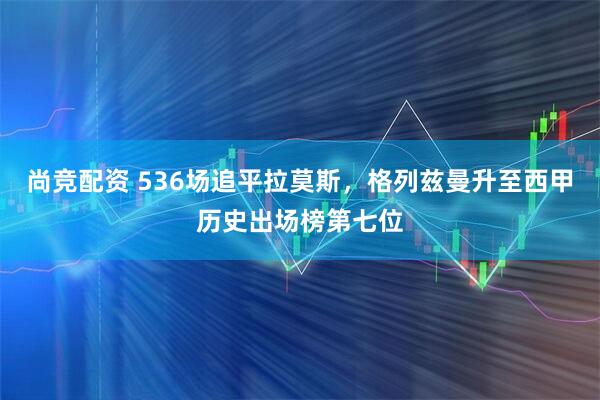 尚竞配资 536场追平拉莫斯，格列兹曼升至西甲历史出场榜第七位
