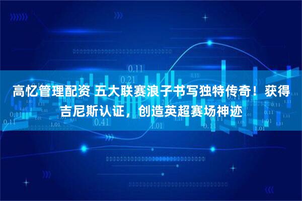 高忆管理配资 五大联赛浪子书写独特传奇！获得吉尼斯认证，创造英超赛场神迹