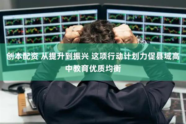 创本配资 从提升到振兴 这项行动计划力促县域高中教育优质均衡