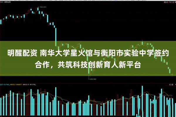明醒配资 南华大学星火馆与衡阳市实验中学签约合作，共筑科技创新育人新平台