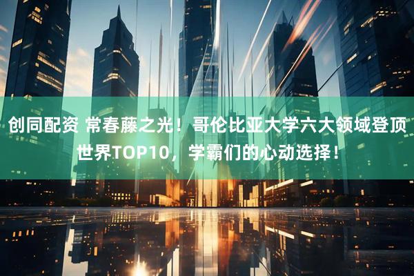 创同配资 常春藤之光！哥伦比亚大学六大领域登顶世界TOP10，学霸们的心动选择！