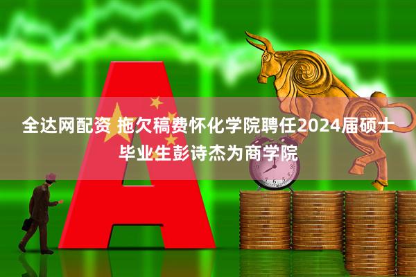 全达网配资 拖欠稿费怀化学院聘任2024届硕士毕业生彭诗杰为商学院