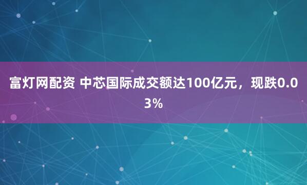 富灯网配资 中芯国际成交额达100亿元，现跌0.03%