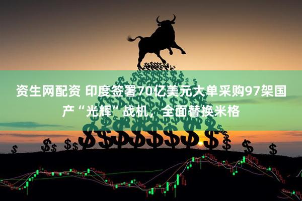 资生网配资 印度签署70亿美元大单采购97架国产“光辉”战机，全面替换米格