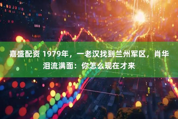 嘉盛配资 1979年，一老汉找到兰州军区，肖华泪流满面：你怎么现在才来