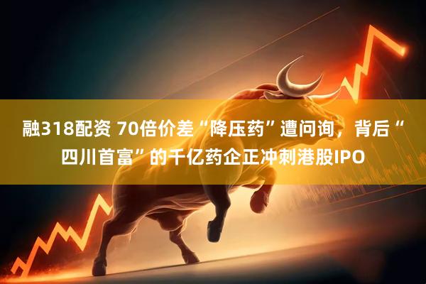 融318配资 70倍价差“降压药”遭问询，背后“四川首富”的千亿药企正冲刺港股IPO