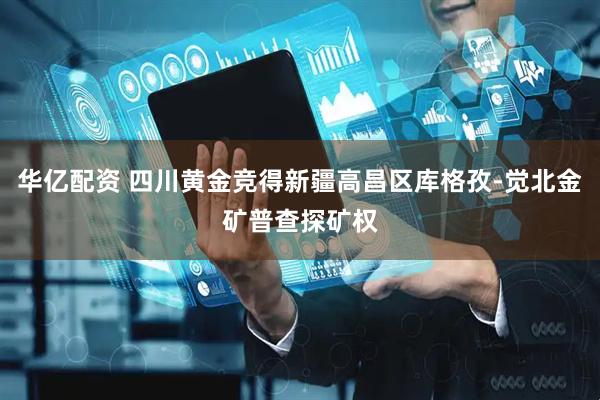华亿配资 四川黄金竞得新疆高昌区库格孜-觉北金矿普查探矿权