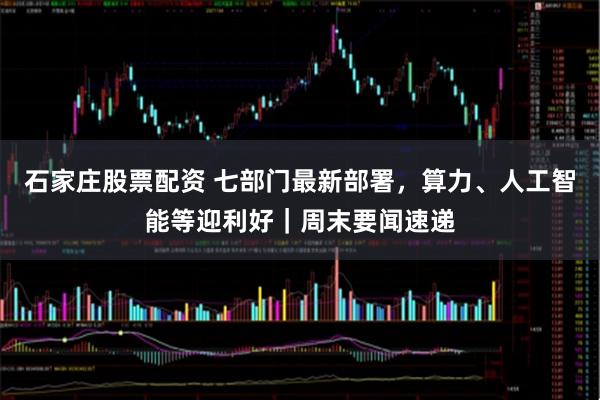 石家庄股票配资 七部门最新部署，算力、人工智能等迎利好｜周末要闻速递