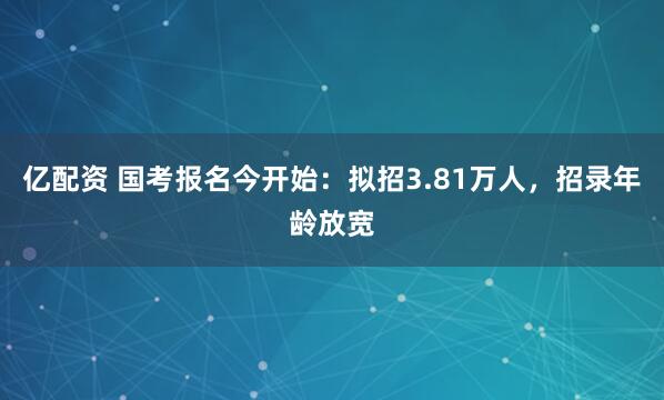 亿配资 国考报名今开始：拟招3.81万人，招录年龄放宽
