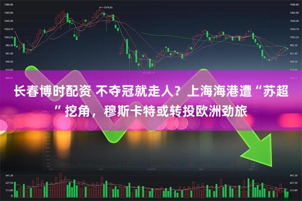 长春博时配资 不夺冠就走人？上海海港遭“苏超”挖角，穆斯卡特或转投欧洲劲旅