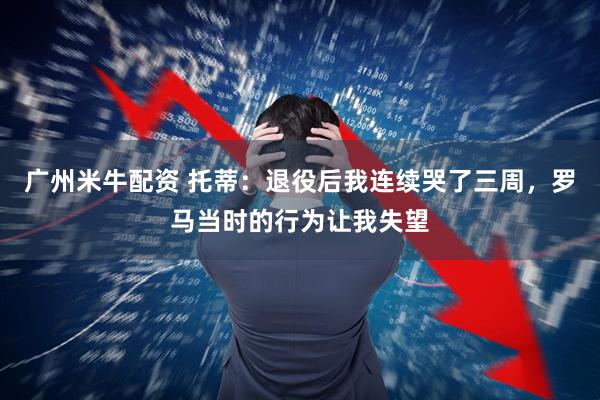 广州米牛配资 托蒂：退役后我连续哭了三周，罗马当时的行为让我失望