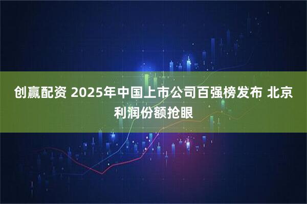 创赢配资 2025年中国上市公司百强榜发布 北京利润份额抢眼
