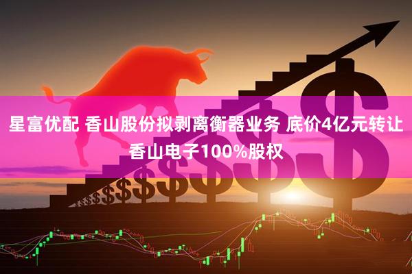 星富优配 香山股份拟剥离衡器业务 底价4亿元转让香山电子100%股权