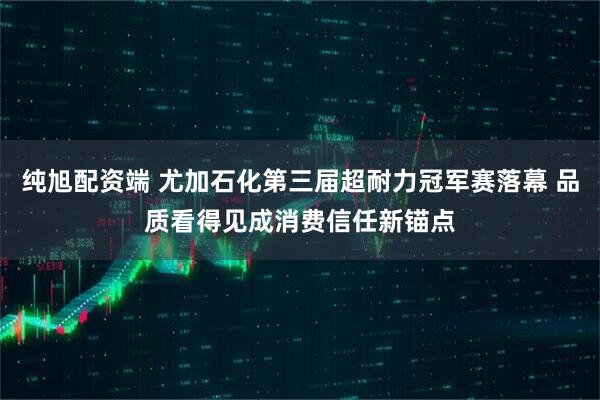 纯旭配资端 尤加石化第三届超耐力冠军赛落幕 品质看得见成消费信任新锚点