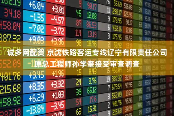 诚多网配资 京沈铁路客运专线辽宁有限责任公司原总工程师孙学奎接受审查调查