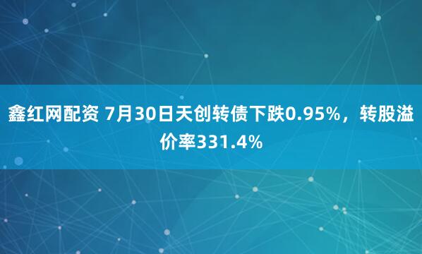鑫红网配资 7月30日天创转债下跌0.95%，转股溢价率331.4%