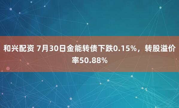 和兴配资 7月30日金能转债下跌0.15%，转股溢价率50.88%