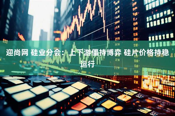 迎尚网 硅业分会:上下游僵持博弈 硅片价格持稳运行