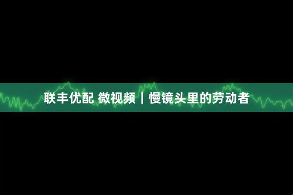 联丰优配 微视频｜慢镜头里的劳动者