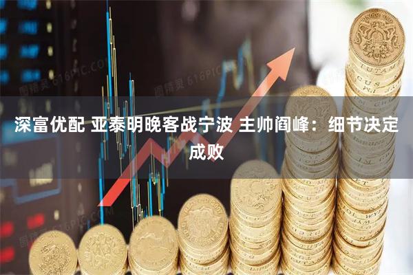 深富优配 亚泰明晚客战宁波 主帅阎峰：细节决定成败
