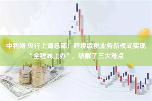 中利网 央行上海总部：跨境缴税业务新模式实现“全程线上办”，破解了三大难点