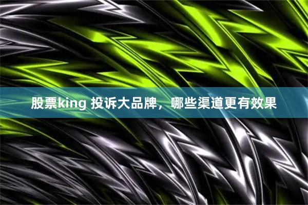 股票king 投诉大品牌，哪些渠道更有效果